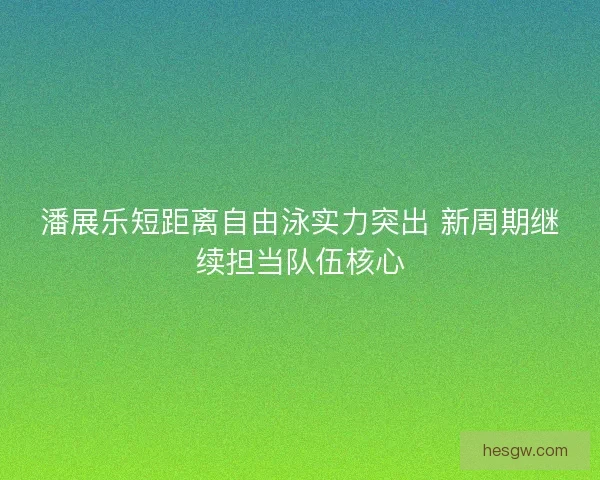 潘展乐短距离自由泳实力突出 新周期继续担当队伍核心
